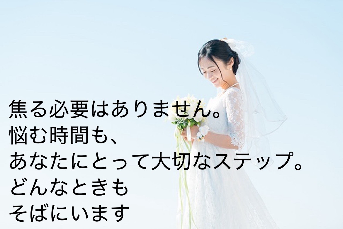 「婚活って不安…」そんなあなたこそ、大歓迎です！ 経験ゼロでも大丈夫。 あなたの婚活、私たちが丸ごとサポートします。  焦らなくて大丈夫。悩んでも大丈夫。 安心して、私たちにまかせてください。  あなたの「結婚したい」という気持ち、 私たちと一緒に、カタチにしていきましょう！